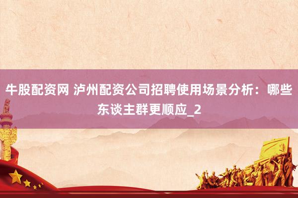 牛股配资网 泸州配资公司招聘使用场景分析：哪些东谈主群更顺应_2