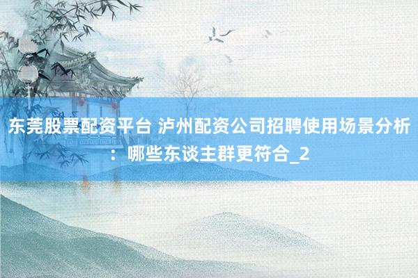东莞股票配资平台 泸州配资公司招聘使用场景分析：哪些东谈主群更符合_2