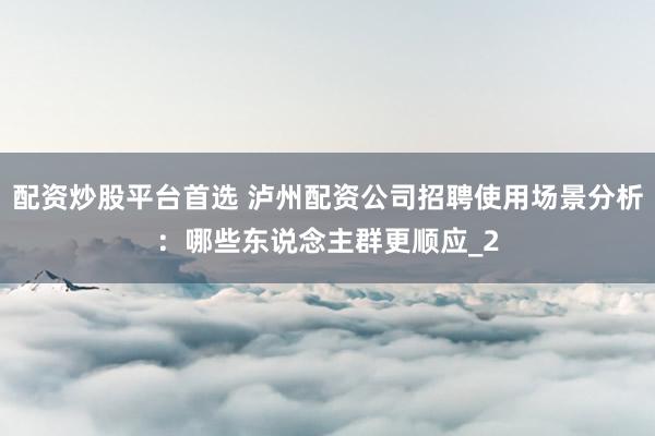 配资炒股平台首选 泸州配资公司招聘使用场景分析：哪些东说念主群更顺应_2