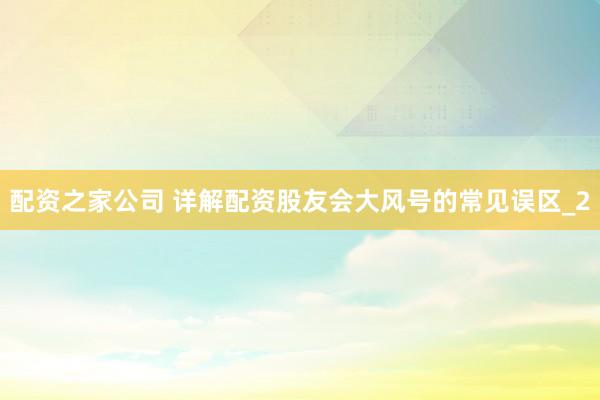 配资之家公司 详解配资股友会大风号的常见误区_2