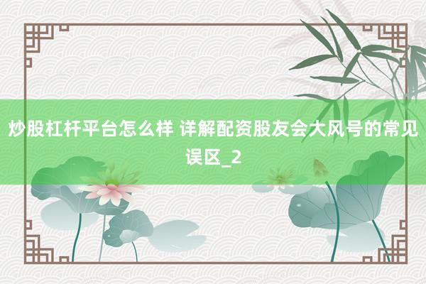 炒股杠杆平台怎么样 详解配资股友会大风号的常见误区_2