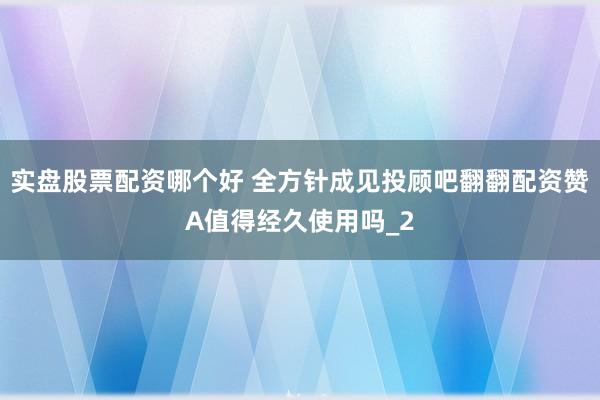 实盘股票配资哪个好 全方针成见投顾吧翻翻配资赞A值得经久使用吗_2