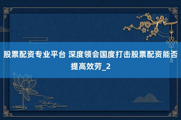股票配资专业平台 深度领会国度打击股票配资能否提高效劳_2