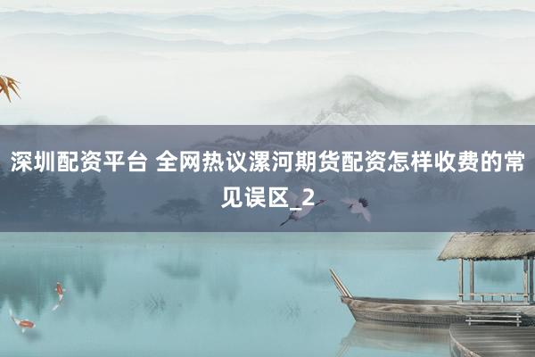 深圳配资平台 全网热议漯河期货配资怎样收费的常见误区_2