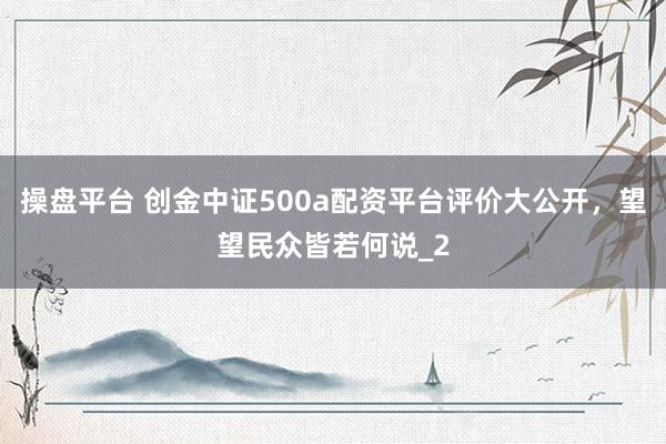 操盘平台 创金中证500a配资平台评价大公开，望望民众皆若何说_2