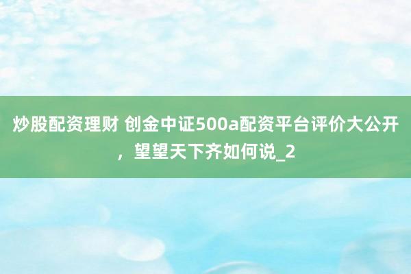 炒股配资理财 创金中证500a配资平台评价大公开，望望天下齐如何说_2