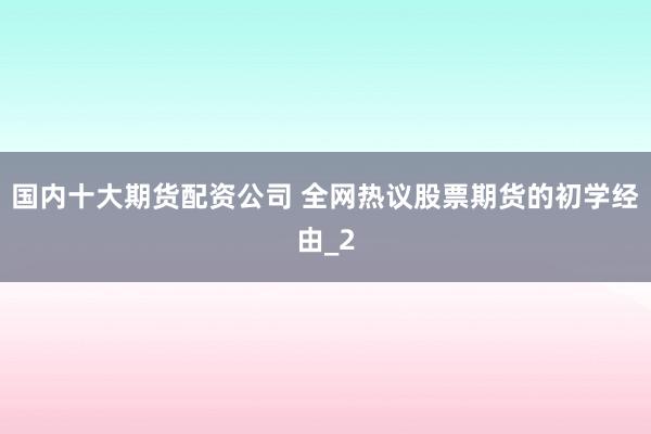 国内十大期货配资公司 全网热议股票期货的初学经由_2