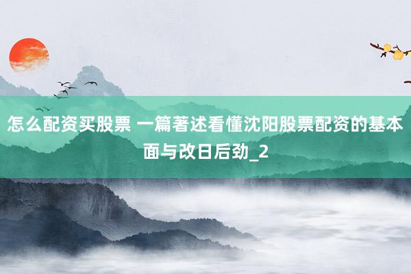 怎么配资买股票 一篇著述看懂沈阳股票配资的基本面与改日后劲_2