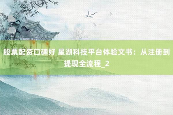 股票配资口碑好 星湖科技平台体验文书：从注册到提现全流程_2