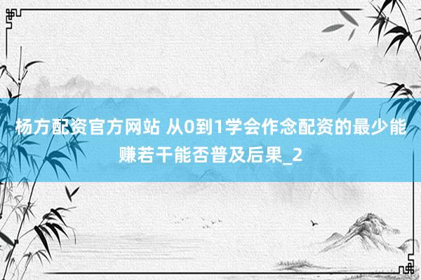 杨方配资官方网站 从0到1学会作念配资的最少能赚若干能否普及后果_2