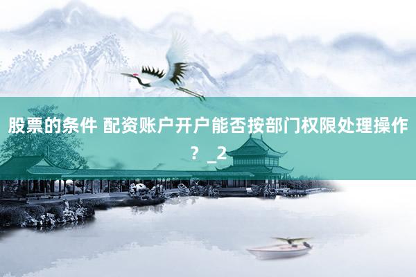股票的条件 配资账户开户能否按部门权限处理操作？_2