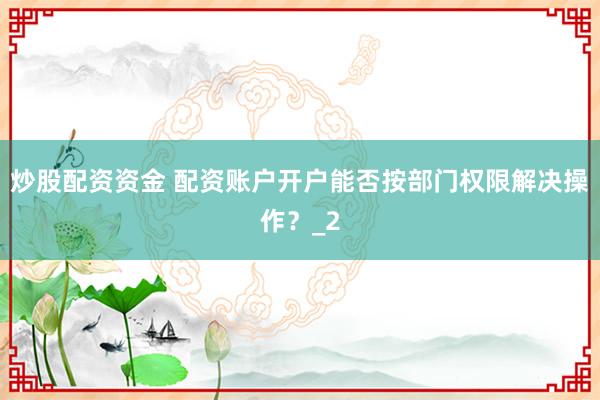 炒股配资资金 配资账户开户能否按部门权限解决操作？_2