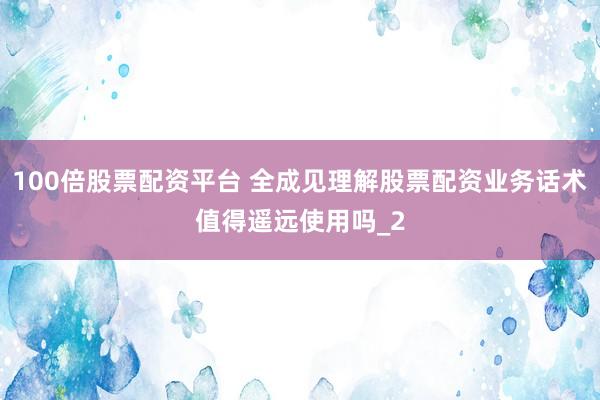 100倍股票配资平台 全成见理解股票配资业务话术值得遥远使用吗_2