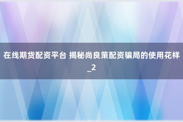 在线期货配资平台 揭秘尚良策配资骗局的使用花样_2