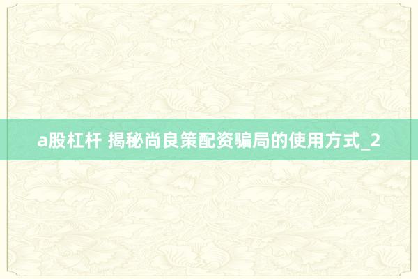 a股杠杆 揭秘尚良策配资骗局的使用方式_2