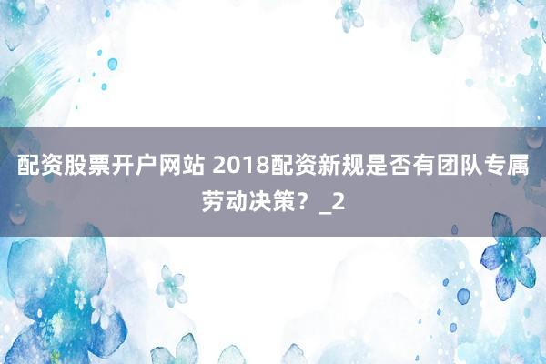 配资股票开户网站 2018配资新规是否有团队专属劳动决策？_2