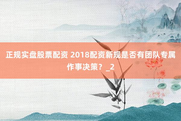 正规实盘股票配资 2018配资新规是否有团队专属作事决策？_2