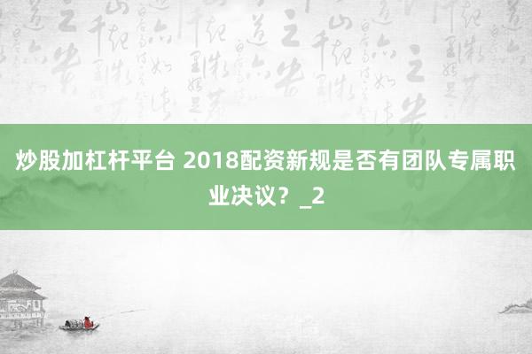炒股加杠杆平台 2018配资新规是否有团队专属职业决议？_2
