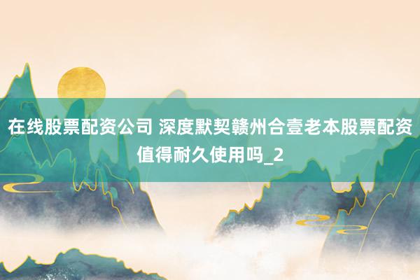 在线股票配资公司 深度默契赣州合壹老本股票配资值得耐久使用吗_2