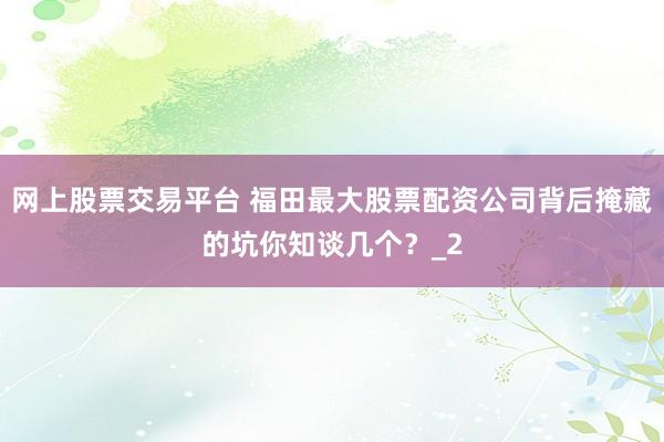 网上股票交易平台 福田最大股票配资公司背后掩藏的坑你知谈几个？_2
