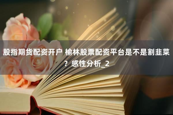 股指期货配资开户 榆林股票配资平台是不是割韭菜？感性分析_2