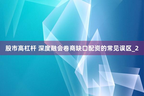 股市高杠杆 深度融会卷商缺口配资的常见误区_2