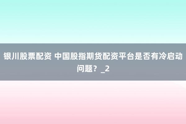 银川股票配资 中国股指期货配资平台是否有冷启动问题？_2
