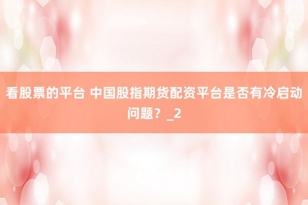 看股票的平台 中国股指期货配资平台是否有冷启动问题？_2