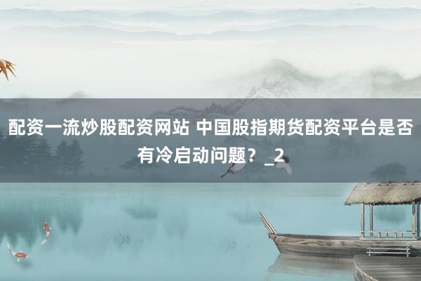 配资一流炒股配资网站 中国股指期货配资平台是否有冷启动问题？_2