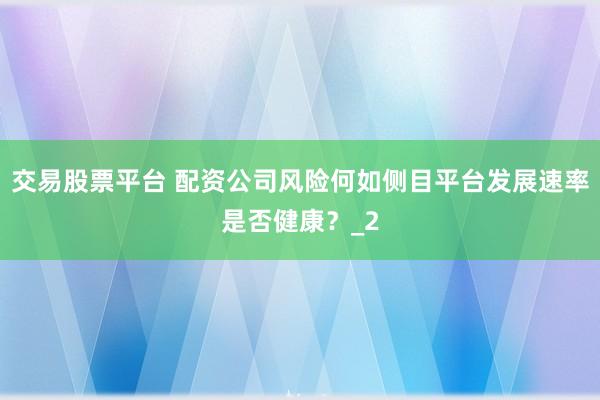 交易股票平台 配资公司风险何如侧目平台发展速率是否健康？_2