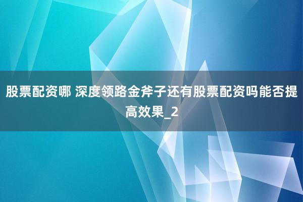 股票配资哪 深度领路金斧子还有股票配资吗能否提高效果_2