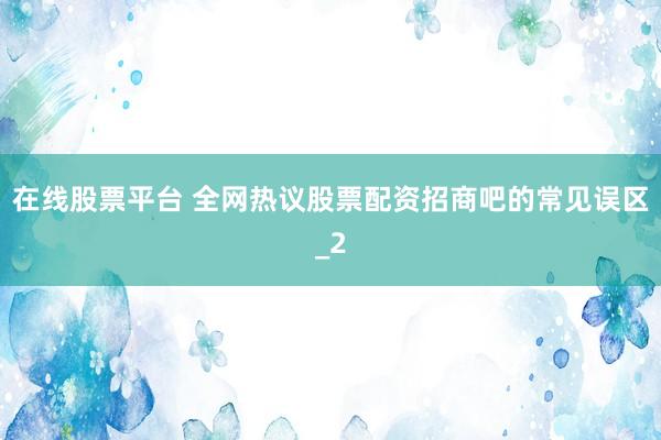 在线股票平台 全网热议股票配资招商吧的常见误区_2