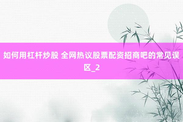 如何用杠杆炒股 全网热议股票配资招商吧的常见误区_2