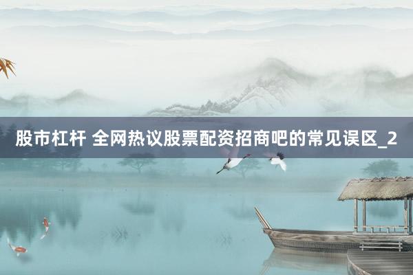 股市杠杆 全网热议股票配资招商吧的常见误区_2