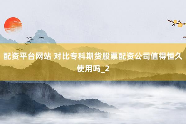 配资平台网站 对比专科期货股票配资公司值得恒久使用吗_2