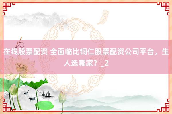 在线股票配资 全面临比铜仁股票配资公司平台，生人选哪家？_2