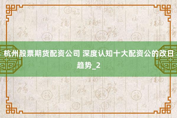 杭州股票期货配资公司 深度认知十大配资公的改日趋势_2