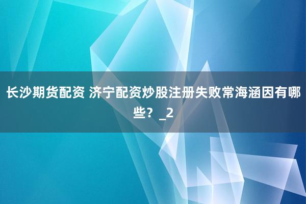 长沙期货配资 济宁配资炒股注册失败常海涵因有哪些？_2