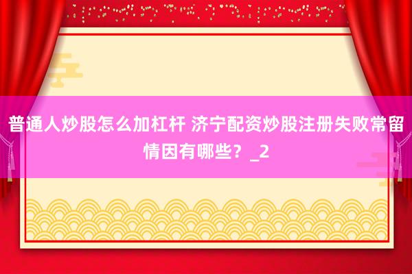 普通人炒股怎么加杠杆 济宁配资炒股注册失败常留情因有哪些？_2