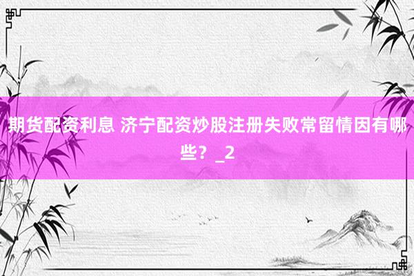 期货配资利息 济宁配资炒股注册失败常留情因有哪些？_2