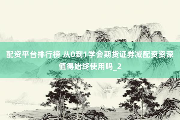 配资平台排行榜 从0到1学会期货证券减配资资深值得始终使用吗_2