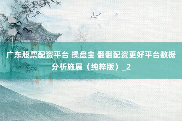 广东股票配资平台 操盘宝 翻翻配资更好平台数据分析施展（纯粹版）_2