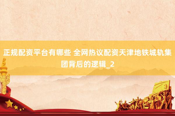 正规配资平台有哪些 全网热议配资天津地铁城轨集团背后的逻辑_2