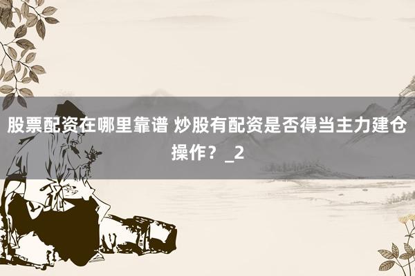 股票配资在哪里靠谱 炒股有配资是否得当主力建仓操作？_2