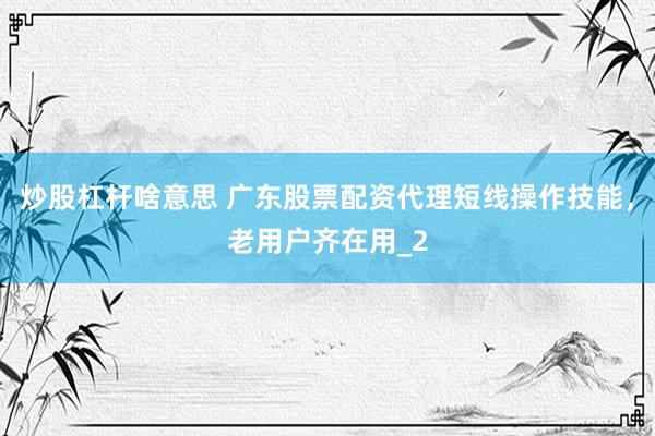 炒股杠杆啥意思 广东股票配资代理短线操作技能，老用户齐在用_2