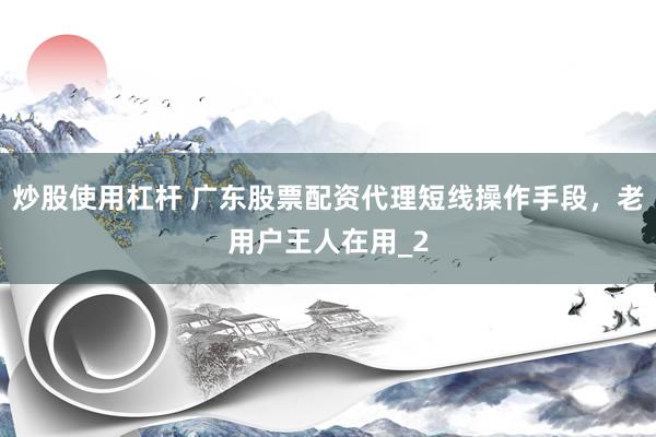 炒股使用杠杆 广东股票配资代理短线操作手段，老用户王人在用_2