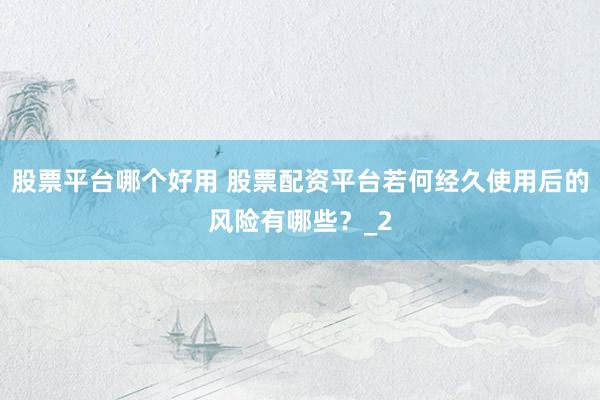 股票平台哪个好用 股票配资平台若何经久使用后的风险有哪些？_2