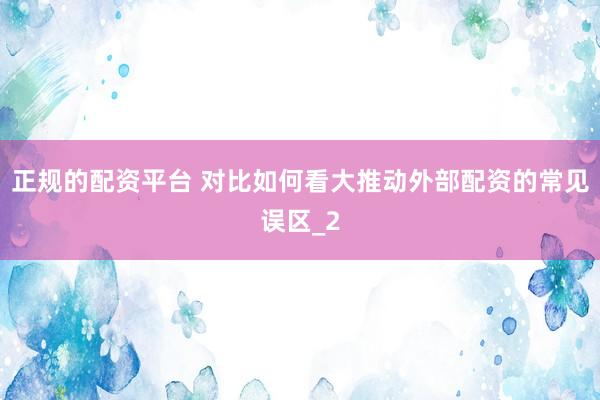 正规的配资平台 对比如何看大推动外部配资的常见误区_2