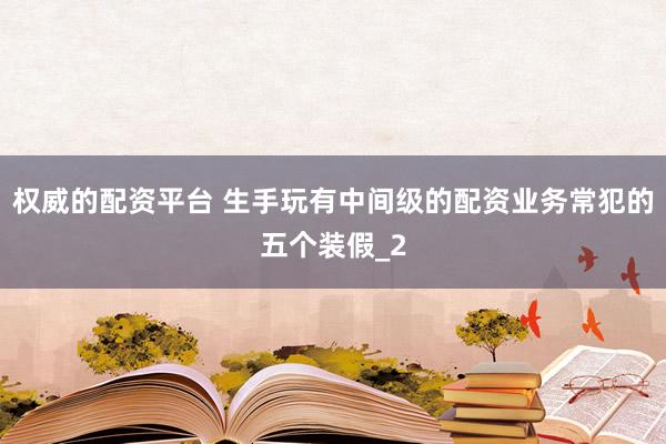权威的配资平台 生手玩有中间级的配资业务常犯的五个装假_2