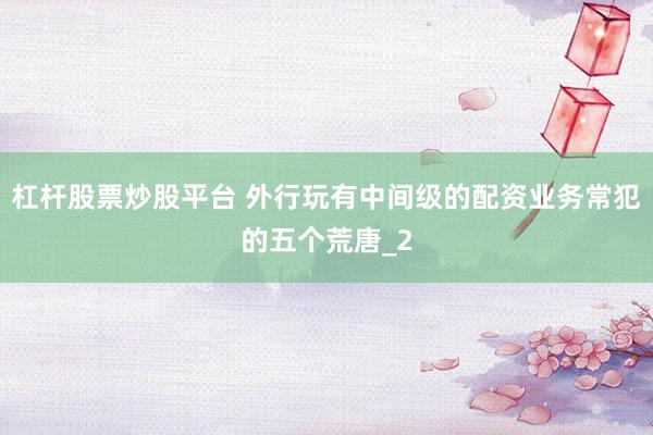 杠杆股票炒股平台 外行玩有中间级的配资业务常犯的五个荒唐_2